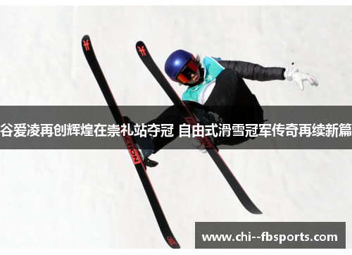 谷爱凌再创辉煌在崇礼站夺冠 自由式滑雪冠军传奇再续新篇