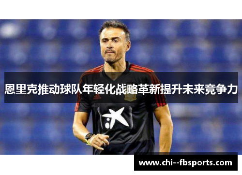 恩里克推动球队年轻化战略革新提升未来竞争力 恩里克推动球队年轻化战略革新提升未来竞争力