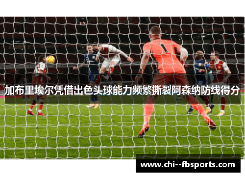 加布里埃尔凭借出色头球能力频繁撕裂阿森纳防线得分 加布里埃尔凭借出色头球能力频繁撕裂阿森纳防线得分