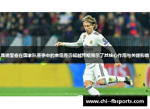 莫德里奇在国家队赛事中的表现是否超越预期揭示了其核心作用与关键影响
